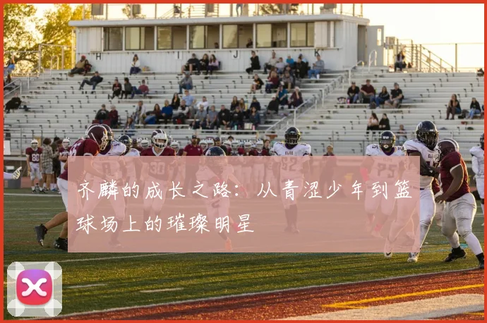 齐麟的成长之路：从青涩少年到篮球场上的璀璨明星