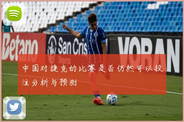 中国对捷克的比赛是否仍然可以投注分析与预测