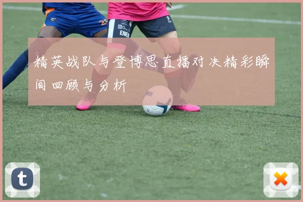 精英战队与登博思直播对决精彩瞬间回顾与分析