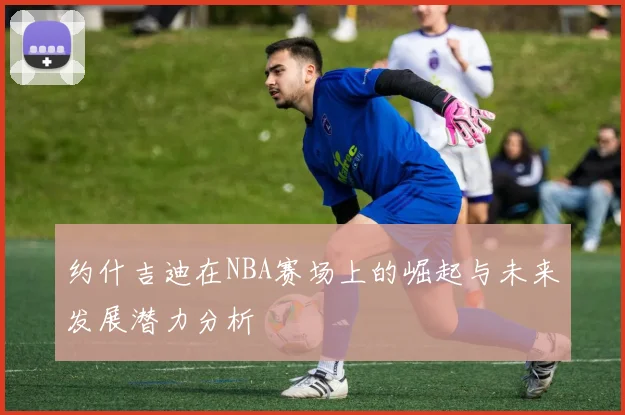 约什吉迪在NBA赛场上的崛起与未来发展潜力分析